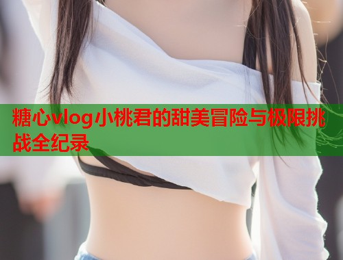 糖心vlog小桃君的甜美冒险与极限挑战全纪录