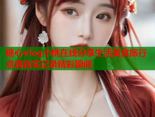糖心vlog小桃在线分享生活美食旅行点滴真实记录精彩瞬间
