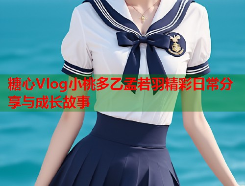 糖心Vlog小桃多乙孟若羽精彩日常分享与成长故事