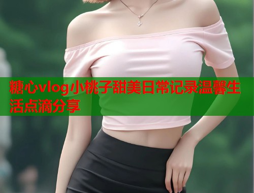 糖心vlog小桃子甜美日常记录温馨生活点滴分享
