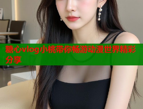 糖心vlog小桃带你畅游动漫世界精彩分享