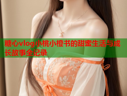 糖心vlog小桃小橙书的甜蜜生活与成长故事全记录