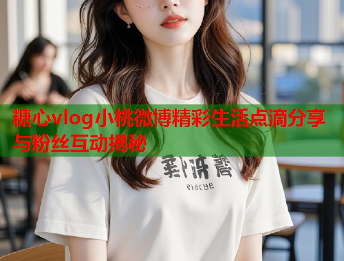 糖心vlog小桃微博精彩生活点滴分享与粉丝互动揭秘