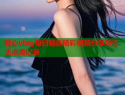 糖心vlog每日精选精彩视频分享与生活点滴记录