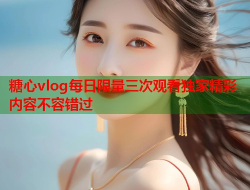 糖心vlog每日限量三次观看独家精彩内容不容错过