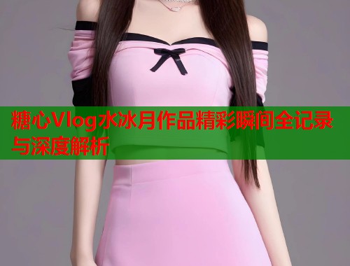 糖心Vlog水冰月作品精彩瞬间全记录与深度解析