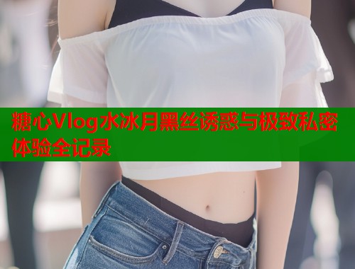 糖心Vlog水冰月黑丝诱惑与极致私密体验全记录