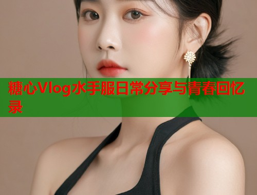 糖心Vlog水手服日常分享与青春回忆录