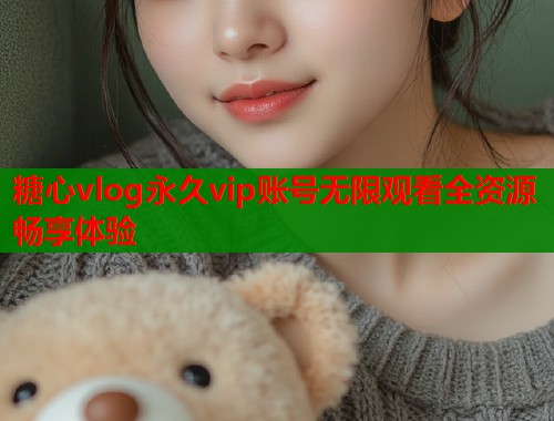糖心vlog永久vip账号无限观看全资源畅享体验