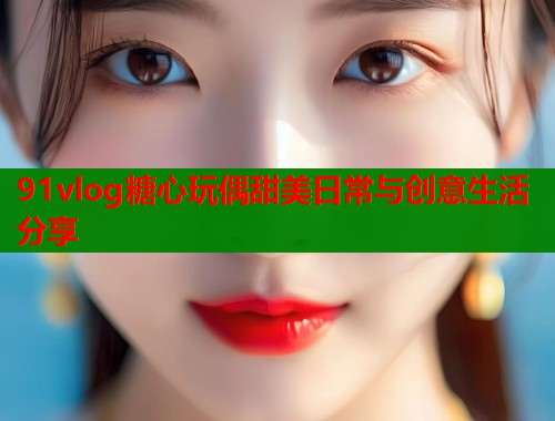 91vlog糖心玩偶甜美日常与创意生活分享