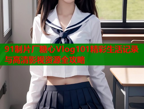 91制片厂糖心Vlog101精彩生活记录与高清影视资源全攻略