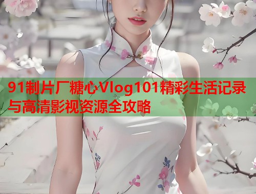 91制片厂糖心Vlog101精彩生活记录与高清影视资源全攻略  第2张