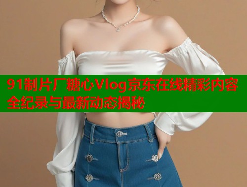 91制片厂糖心Vlog京东在线精彩内容全纪录与最新动态揭秘