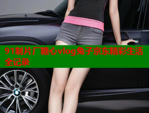 91制片厂糖心vlog兔子京东精彩生活全记录