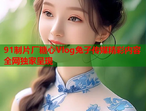 91制片厂糖心Vlog兔子传媒精彩内容全网独家呈现
