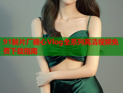 91制片厂糖心Vlog全系列高清视频免费下载指南