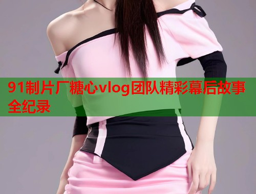 91制片厂糖心vlog团队精彩幕后故事全纪录