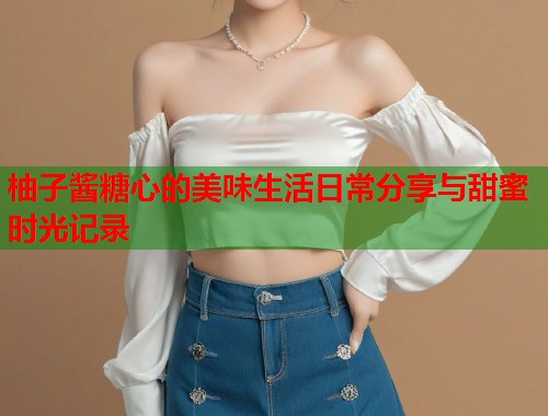 柚子酱糖心的美味生活日常分享与甜蜜时光记录