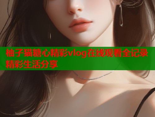 柚子猫糖心精彩vlog在线观看全记录精彩生活分享