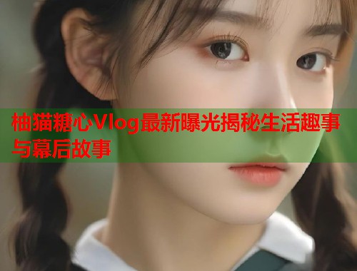 柚猫糖心Vlog最新曝光揭秘生活趣事与幕后故事