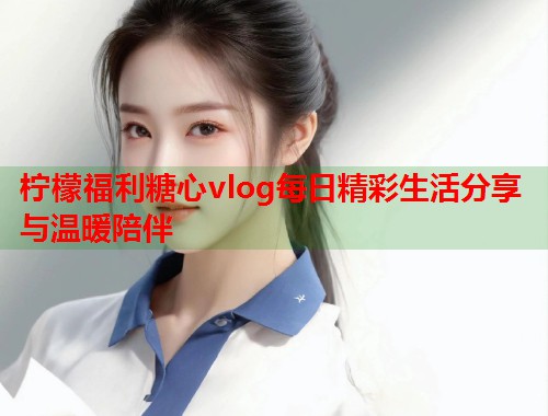 柠檬福利糖心vlog每日精彩生活分享与温暖陪伴