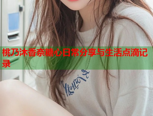 桃乃沐香奈糖心日常分享与生活点滴记录