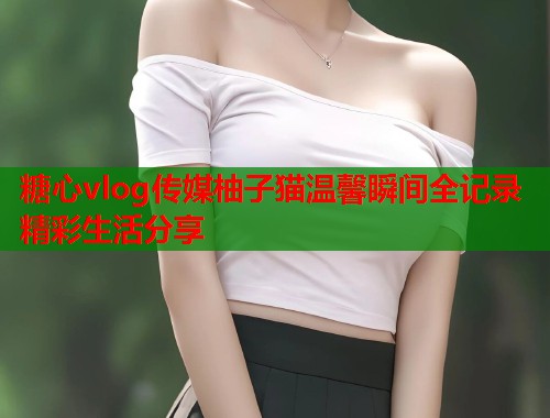 糖心vlog传媒柚子猫温馨瞬间全记录精彩生活分享