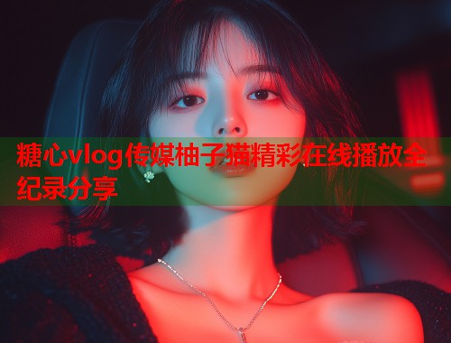 糖心vlog传媒柚子猫精彩在线播放全纪录分享