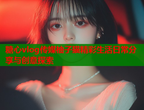 糖心vlog传媒柚子猫精彩生活日常分享与创意探索