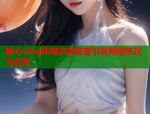 糖心vlog传媒涉案被查引发网络热议与反思