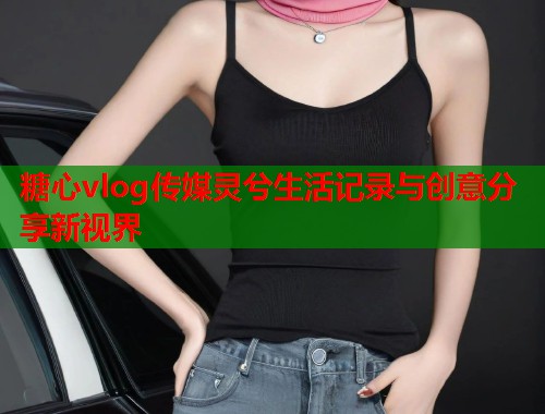 糖心vlog传媒灵兮生活记录与创意分享新视界