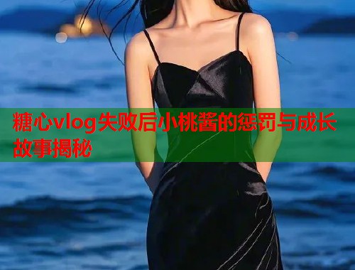 糖心vlog失败后小桃酱的惩罚与成长故事揭秘