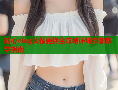糖心vlog头像更换全攻略详细步骤教学指南