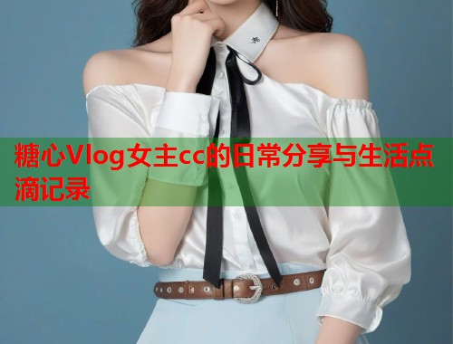 糖心Vlog女主cc的日常分享与生活点滴记录