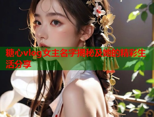 糖心vlog女主名字揭秘及她的精彩生活分享  第2张