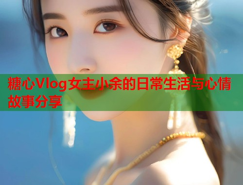 糖心Vlog女主小余的日常生活与心情故事分享