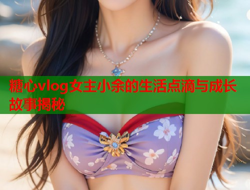 糖心vlog女主小余的生活点滴与成长故事揭秘