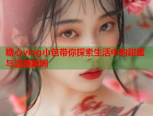 糖心vlog小包带你探索生活中的甜蜜与温暖瞬间