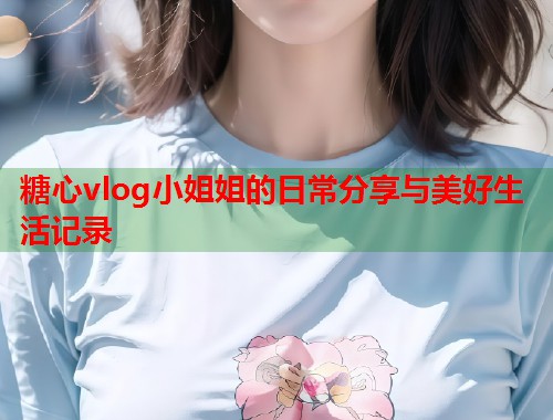 糖心vlog小姐姐的日常分享与美好生活记录