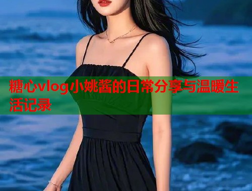 糖心vlog小姚酱的日常分享与温暖生活记录