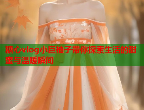 糖心vlog小巨柚子带你探索生活的甜蜜与温暖瞬间
