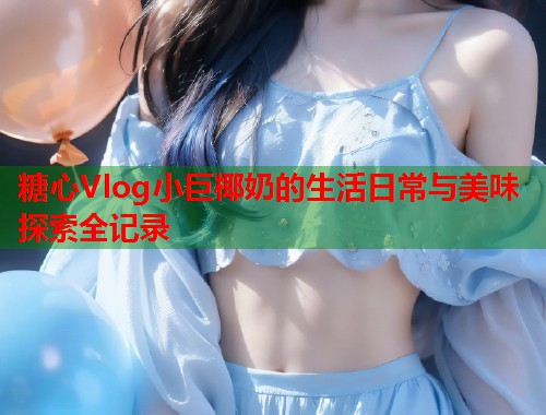 糖心Vlog小巨椰奶的生活日常与美味探索全记录  第2张