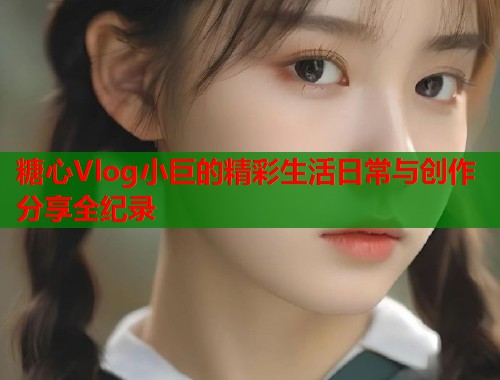 糖心Vlog小巨的精彩生活日常与创作分享全纪录