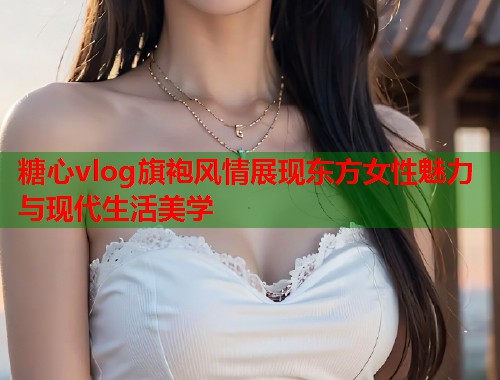 糖心vlog旗袍风情展现东方女性魅力与现代生活美学