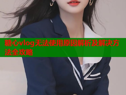 糖心vlog无法使用原因解析及解决方法全攻略