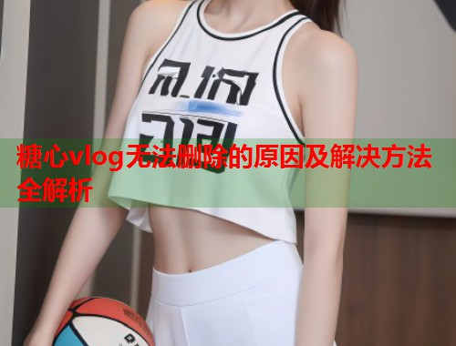 糖心vlog无法删除的原因及解决方法全解析