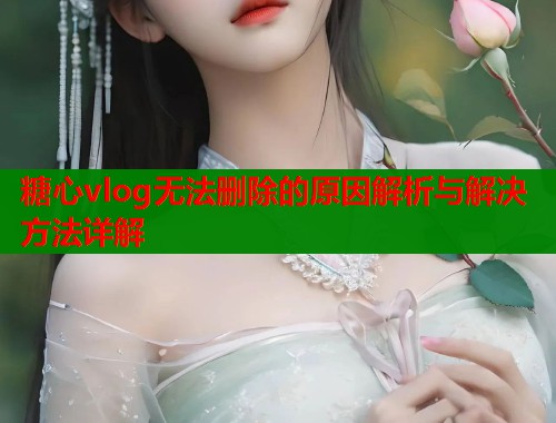 糖心vlog无法删除的原因解析与解决方法详解