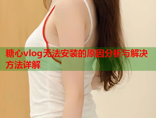 糖心vlog无法安装的原因分析与解决方法详解