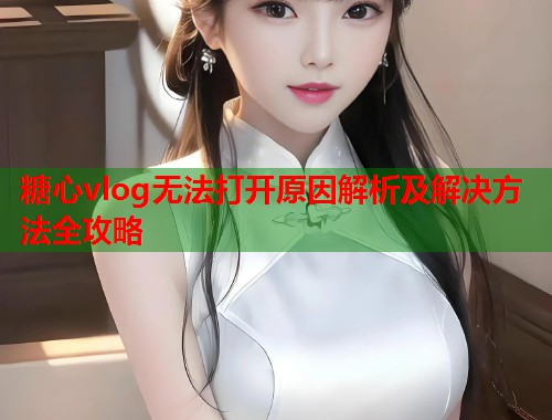 糖心vlog无法打开原因解析及解决方法全攻略