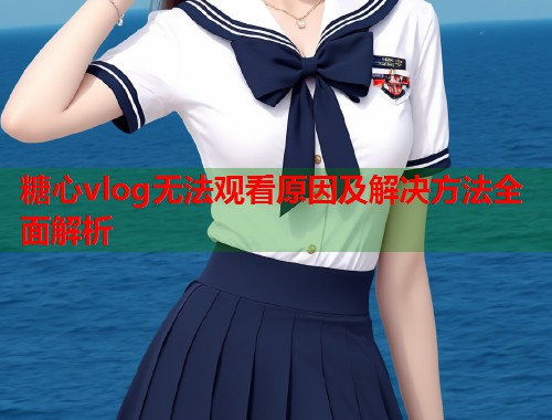 糖心vlog无法观看原因及解决方法全面解析
